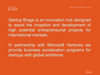 Startup Braga is an innovation hub designed
to assist the inception and development of
high potential entrepreneurial projects for
international markets.
In partnership with Microsoft Ventures we
provide business acceleration programs for
startups with global ambitions.
WWW.STARTUPBRAGA.COM
 