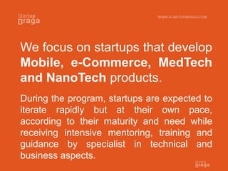 We focus on startups that develop
Mobile, e-Commerce, MedTech
and NanoTech products.
During the program, startups are expected to
iterate rapidly but at their own pace,
according to their maturity and need while
receiving intensive mentoring, training and
guidance by specialist in technical and
business aspects.
WWW.STARTUPBRAGA.COM
 