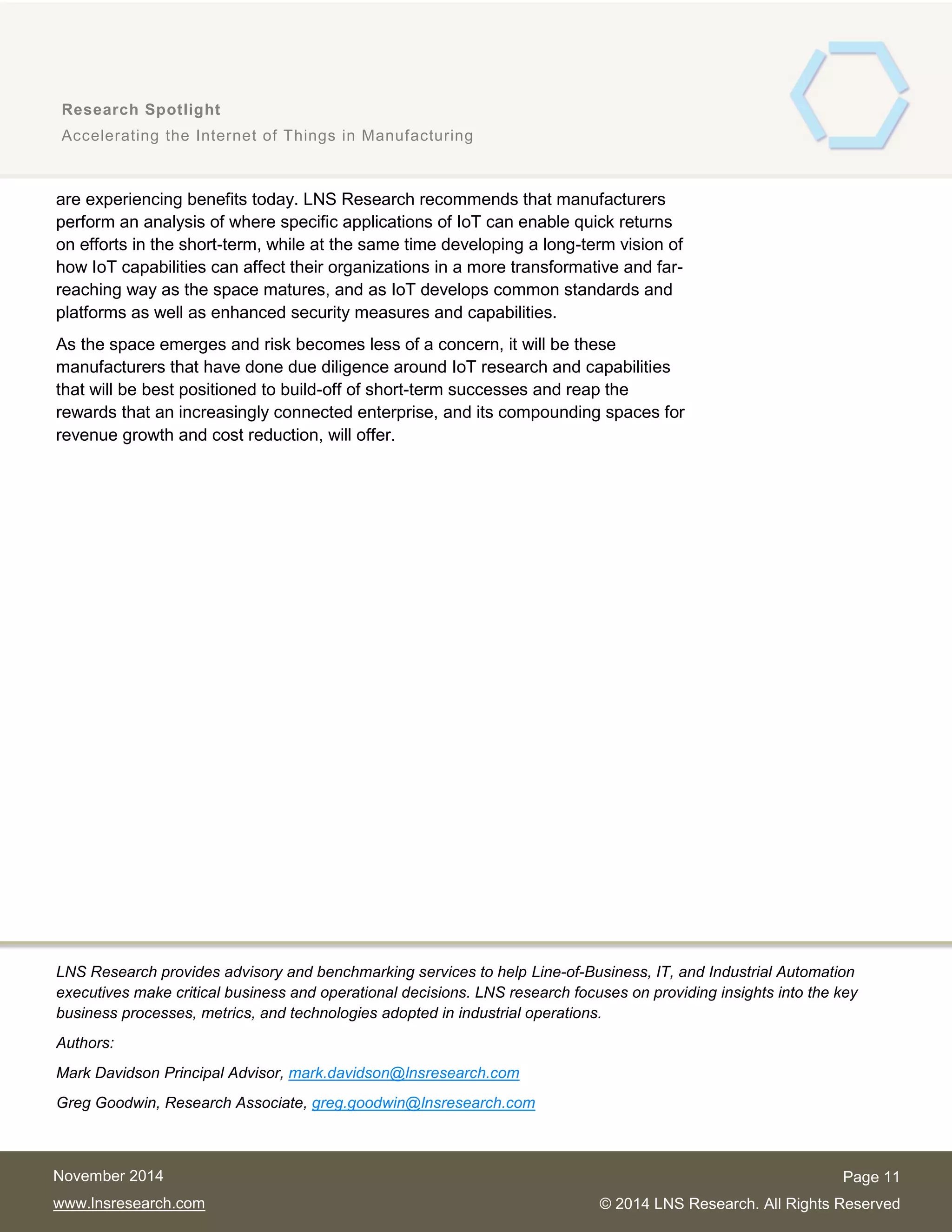 11
Research Spotlight
Accelerating the Internet of Things in Manufacturing
Page 11
© 2014 LNS Research. All Rights Reserved
November 2014
www.lnsresearch.com
are experiencing benefits today. LNS Research recommends that manufacturers
perform an analysis of where specific applications of IoT can enable quick returns
on efforts in the short-term, while at the same time developing a long-term vision of
how IoT capabilities can affect their organizations in a more transformative and far-
reaching way as the space matures, and as IoT develops common standards and
platforms as well as enhanced security measures and capabilities.
As the space emerges and risk becomes less of a concern, it will be these
manufacturers that have done due diligence around IoT research and capabilities
that will be best positioned to build-off of short-term successes and reap the
rewards that an increasingly connected enterprise, and its compounding spaces for
revenue growth and cost reduction, will offer.
LNS Research provides advisory and benchmarking services to help Line-of-Business, IT, and Industrial Automation
executives make critical business and operational decisions. LNS research focuses on providing insights into the key
business processes, metrics, and technologies adopted in industrial operations.
Authors:
Mark Davidson Principal Advisor, mark.davidson@lnsresearch.com
Greg Goodwin, Research Associate, greg.goodwin@lnsresearch.com
 