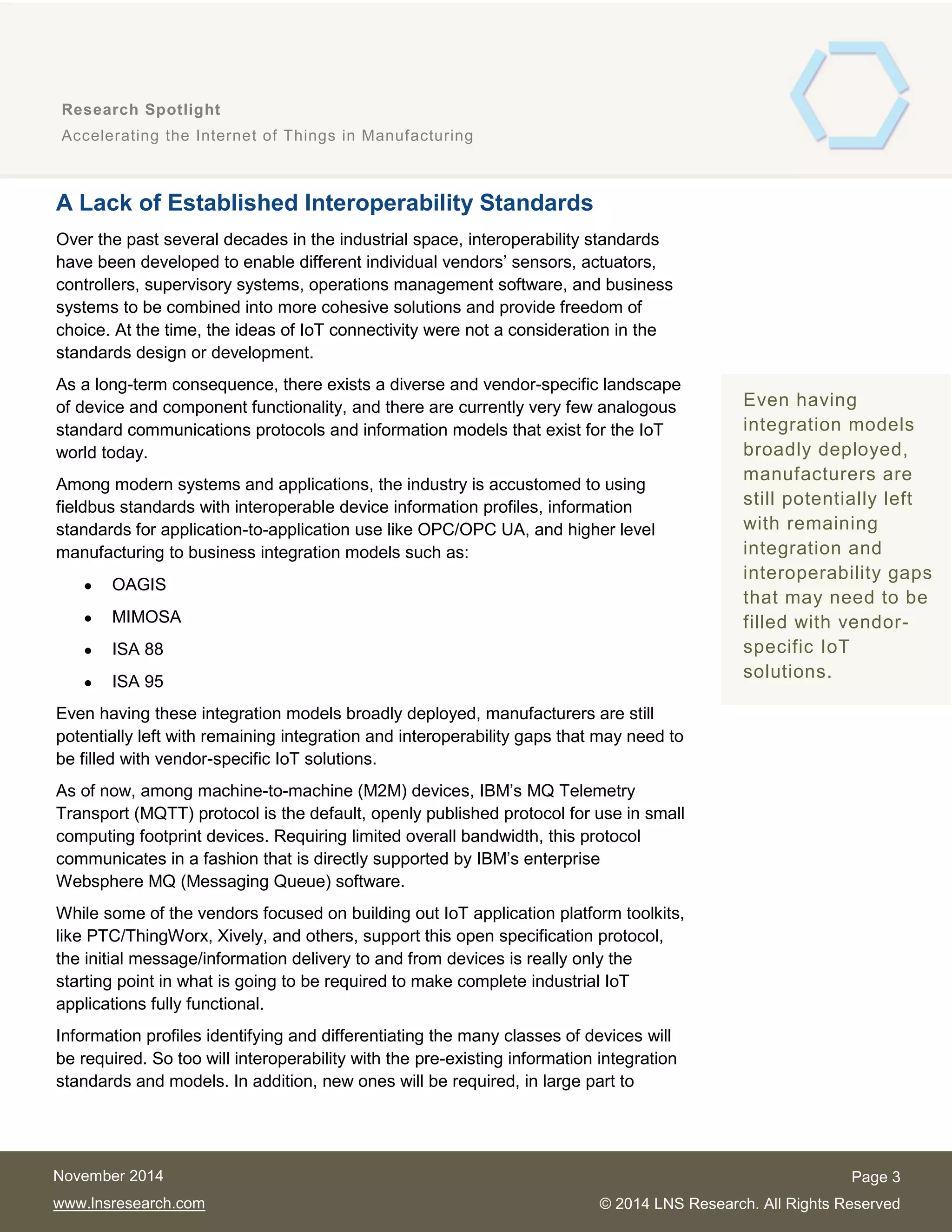 3
Research Spotlight
Accelerating the Internet of Things in Manufacturing
Page 3
© 2014 LNS Research. All Rights Reserved
November 2014
www.lnsresearch.com
A Lack of Established Interoperability Standards
Over the past several decades in the industrial space, interoperability standards
have been developed to enable different individual vendors’ sensors, actuators,
controllers, supervisory systems, operations management software, and business
systems to be combined into more cohesive solutions and provide freedom of
choice. At the time, the ideas of IoT connectivity were not a consideration in the
standards design or development.
As a long-term consequence, there exists a diverse and vendor-specific landscape
of device and component functionality, and there are currently very few analogous
standard communications protocols and information models that exist for the IoT
world today.
Among modern systems and applications, the industry is accustomed to using
fieldbus standards with interoperable device information profiles, information
standards for application-to-application use like OPC/OPC UA, and higher level
manufacturing to business integration models such as:
 OAGIS
 MIMOSA
 ISA 88
 ISA 95
Even having these integration models broadly deployed, manufacturers are still
potentially left with remaining integration and interoperability gaps that may need to
be filled with vendor-specific IoT solutions.
As of now, among machine-to-machine (M2M) devices, IBM’s MQ Telemetry
Transport (MQTT) protocol is the default, openly published protocol for use in small
computing footprint devices. Requiring limited overall bandwidth, this protocol
communicates in a fashion that is directly supported by IBM’s enterprise
Websphere MQ (Messaging Queue) software.
While some of the vendors focused on building out IoT application platform toolkits,
like PTC/ThingWorx, Xively, and others, support this open specification protocol,
the initial message/information delivery to and from devices is really only the
starting point in what is going to be required to make complete industrial IoT
applications fully functional.
Information profiles identifying and differentiating the many classes of devices will
be required. So too will interoperability with the pre-existing information integration
standards and models. In addition, new ones will be required, in large part to
Even having
integration models
broadly deployed,
manufacturers are
still potentially left
with remaining
integration and
interoperability gaps
that may need to be
filled with vendor-
specific IoT
solutions.
 