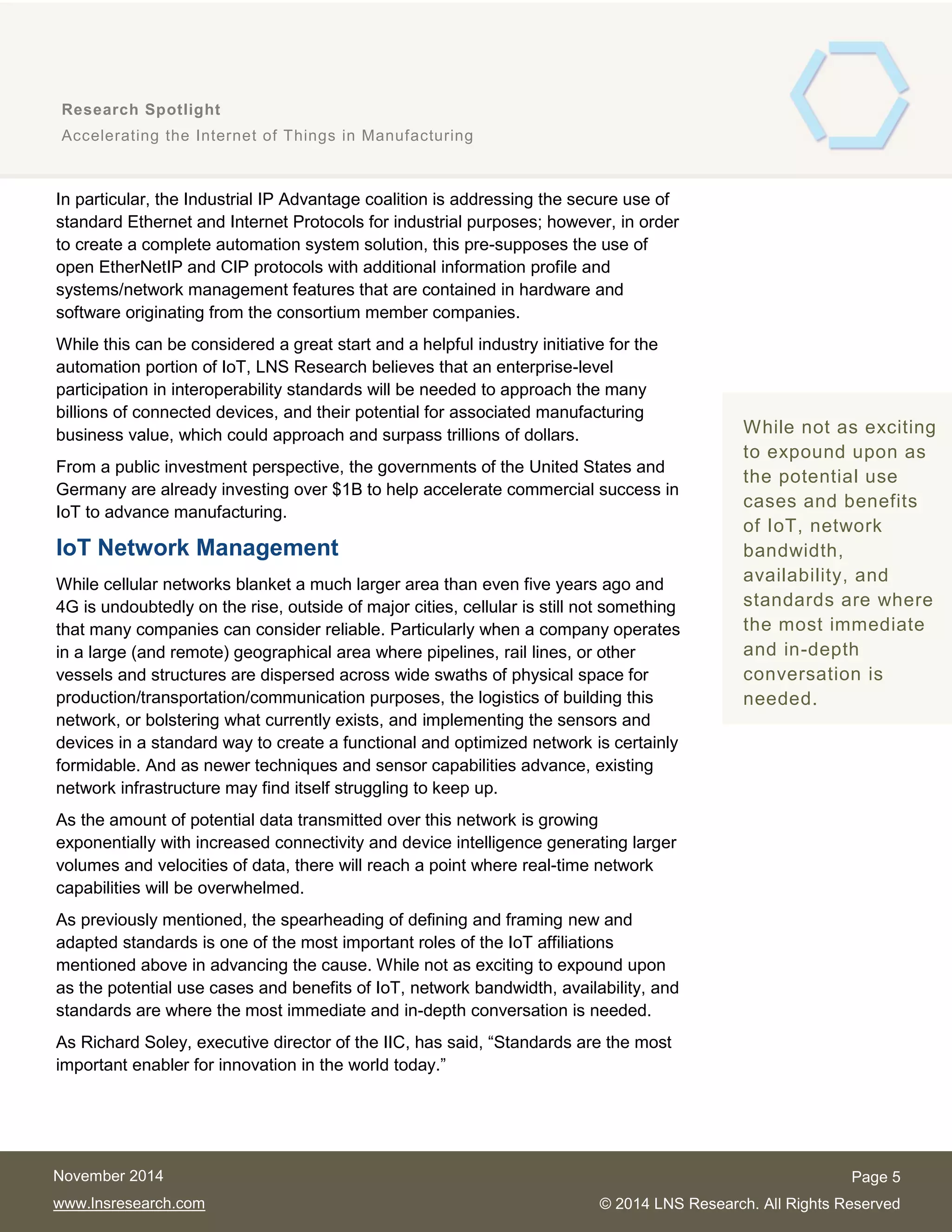 5
Research Spotlight
Accelerating the Internet of Things in Manufacturing
Page 5
© 2014 LNS Research. All Rights Reserved
November 2014
www.lnsresearch.com
In particular, the Industrial IP Advantage coalition is addressing the secure use of
standard Ethernet and Internet Protocols for industrial purposes; however, in order
to create a complete automation system solution, this pre-supposes the use of
open EtherNetIP and CIP protocols with additional information profile and
systems/network management features that are contained in hardware and
software originating from the consortium member companies.
While this can be considered a great start and a helpful industry initiative for the
automation portion of IoT, LNS Research believes that an enterprise-level
participation in interoperability standards will be needed to approach the many
billions of connected devices, and their potential for associated manufacturing
business value, which could approach and surpass trillions of dollars.
From a public investment perspective, the governments of the United States and
Germany are already investing over $1B to help accelerate commercial success in
IoT to advance manufacturing.
IoT Network Management
While cellular networks blanket a much larger area than even five years ago and
4G is undoubtedly on the rise, outside of major cities, cellular is still not something
that many companies can consider reliable. Particularly when a company operates
in a large (and remote) geographical area where pipelines, rail lines, or other
vessels and structures are dispersed across wide swaths of physical space for
production/transportation/communication purposes, the logistics of building this
network, or bolstering what currently exists, and implementing the sensors and
devices in a standard way to create a functional and optimized network is certainly
formidable. And as newer techniques and sensor capabilities advance, existing
network infrastructure may find itself struggling to keep up.
As the amount of potential data transmitted over this network is growing
exponentially with increased connectivity and device intelligence generating larger
volumes and velocities of data, there will reach a point where real-time network
capabilities will be overwhelmed.
As previously mentioned, the spearheading of defining and framing new and
adapted standards is one of the most important roles of the IoT affiliations
mentioned above in advancing the cause. While not as exciting to expound upon
as the potential use cases and benefits of IoT, network bandwidth, availability, and
standards are where the most immediate and in-depth conversation is needed.
As Richard Soley, executive director of the IIC, has said, “Standards are the most
important enabler for innovation in the world today.”
LNS Research
believes that an
enterprise-level
participation in
interoperability
standards is needed
to approach the
many billions of
connected devices
and their associated
manufacturing
business value.
While not as exciting
to expound upon as
the potential use
cases and benefits
of IoT, network
bandwidth,
availability, and
standards are where
the most immediate
and in-depth
conversation is
needed.
 