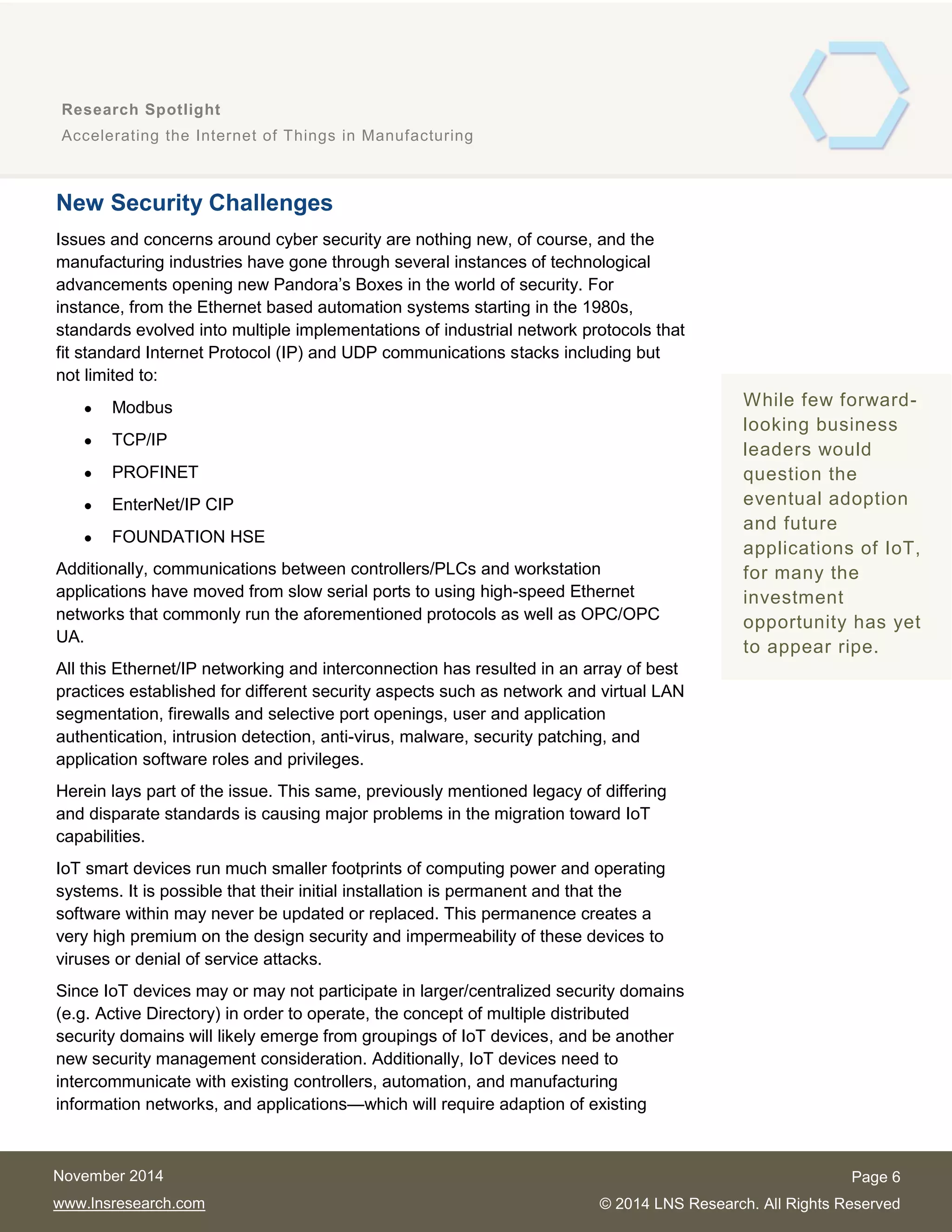 6
Research Spotlight
Accelerating the Internet of Things in Manufacturing
Page 6
© 2014 LNS Research. All Rights Reserved
November 2014
www.lnsresearch.com
New Security Challenges
Issues and concerns around cyber security are nothing new, of course, and the
manufacturing industries have gone through several instances of technological
advancements opening new Pandora’s Boxes in the world of security. For
instance, from the Ethernet based automation systems starting in the 1980s,
standards evolved into multiple implementations of industrial network protocols that
fit standard Internet Protocol (IP) and UDP communications stacks including but
not limited to:
 Modbus
 TCP/IP
 PROFINET
 EnterNet/IP CIP
 FOUNDATION HSE
Additionally, communications between controllers/PLCs and workstation
applications have moved from slow serial ports to using high-speed Ethernet
networks that commonly run the aforementioned protocols as well as OPC/OPC
UA.
All this Ethernet/IP networking and interconnection has resulted in an array of best
practices established for different security aspects such as network and virtual LAN
segmentation, firewalls and selective port openings, user and application
authentication, intrusion detection, anti-virus, malware, security patching, and
application software roles and privileges.
Herein lays part of the issue. This same, previously mentioned legacy of differing
and disparate standards is causing major problems in the migration toward IoT
capabilities.
IoT smart devices run much smaller footprints of computing power and operating
systems. It is possible that their initial installation is permanent and that the
software within may never be updated or replaced. This permanence creates a
very high premium on the design security and impermeability of these devices to
viruses or denial of service attacks.
Since IoT devices may or may not participate in larger/centralized security domains
(e.g. Active Directory) in order to operate, the concept of multiple distributed
security domains will likely emerge from groupings of IoT devices, and be another
new security management consideration. Additionally, IoT devices need to
intercommunicate with existing controllers, automation, and manufacturing
information networks, and applications—which will require adaption of existing
While few forward-
looking business
leaders would
question the
eventual adoption
and future
applications of IoT,
for many the
investment
opportunity has yet
to appear ripe.
 