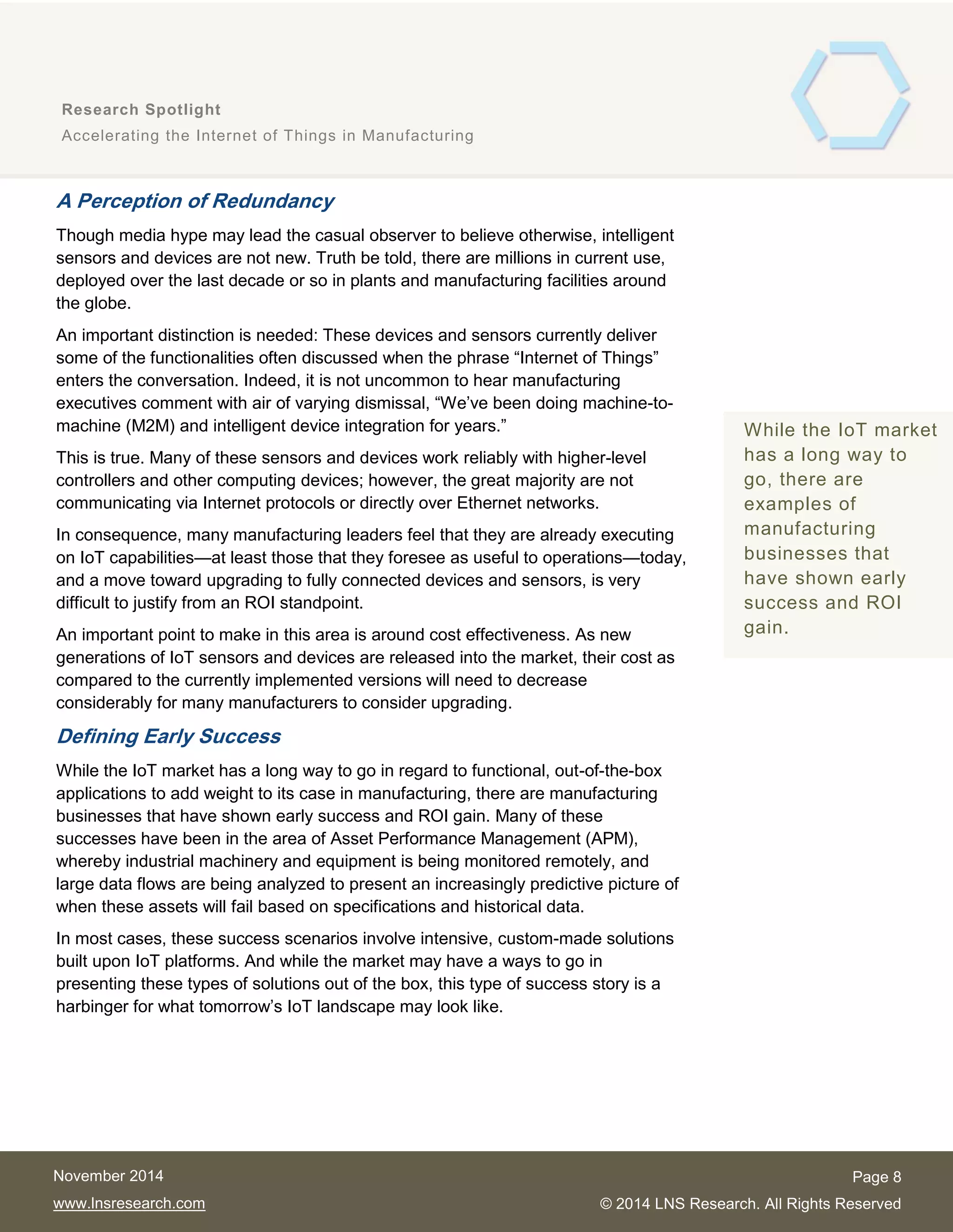 8
Research Spotlight
Accelerating the Internet of Things in Manufacturing
Page 8
© 2014 LNS Research. All Rights Reserved
November 2014
www.lnsresearch.com
A Perception of Redundancy
Though media hype may lead the casual observer to believe otherwise, intelligent
sensors and devices are not new. Truth be told, there are millions in current use,
deployed over the last decade or so in plants and manufacturing facilities around
the globe.
An important distinction is needed: These devices and sensors currently deliver
some of the functionalities often discussed when the phrase “Internet of Things”
enters the conversation. Indeed, it is not uncommon to hear manufacturing
executives comment with air of varying dismissal, “We’ve been doing machine-to-
machine (M2M) and intelligent device integration for years.”
This is true. Many of these sensors and devices work reliably with higher-level
controllers and other computing devices; however, the great majority are not
communicating via Internet protocols or directly over Ethernet networks.
In consequence, many manufacturing leaders feel that they are already executing
on IoT capabilities—at least those that they foresee as useful to operations—today,
and a move toward upgrading to fully connected devices and sensors, is very
difficult to justify from an ROI standpoint.
An important point to make in this area is around cost effectiveness. As new
generations of IoT sensors and devices are released into the market, their cost as
compared to the currently implemented versions will need to decrease
considerably for many manufacturers to consider upgrading.
Defining Early Success
While the IoT market has a long way to go in regard to functional, out-of-the-box
applications to add weight to its case in manufacturing, there are manufacturing
businesses that have shown early success and ROI gain. Many of these
successes have been in the area of Asset Performance Management (APM),
whereby industrial machinery and equipment is being monitored remotely, and
large data flows are being analyzed to present an increasingly predictive picture of
when these assets will fail based on specifications and historical data.
In most cases, these success scenarios involve intensive, custom-made solutions
built upon IoT platforms. And while the market may have a ways to go in
presenting these types of solutions out of the box, this type of success story is a
harbinger for what tomorrow’s IoT landscape may look like.
While the IoT market
has a long way to
go, there are
examples of
manufacturing
businesses that
have shown early
success and ROI
gain.
 