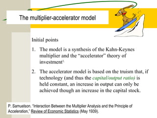 The multiplier-accelerator model
Initial points
1. The model is a synthesis of the Kahn-Keynes
multiplier and the “accelerator” theory of
investment1.
2. The accelerator model is based on the truism that, if
technology (and thus the capital/output ratio) is
held constant, an increase in output can only be
achieved though an increase in the capital stock.
P. Samuelson. “Interaction Between the Multiplier Analysis and the Principle of
Acceleration,” Review of Economic Statistics (May 1939).
 