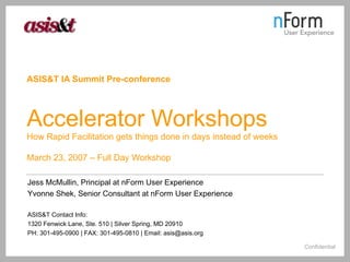 ASIS&T IA Summit Pre-conference   Accelerator Workshops How Rapid Facilitation gets things done in days instead of weeks March 23, 2007 – Full Day Workshop Jess McMullin, Principal at nForm User Experience Yvonne Shek, Senior Consultant at nForm User Experience ASIS&T Contact Info: 1320 Fenwick Lane, Ste. 510 | Silver Spring, MD 20910 PH: 301-495-0900 | FAX: 301-495-0810 | Email: asis@asis.org 