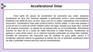 Acceleratorul liniar
Face parte din grupul de acceleratori de rezonanta sau ciclici, deoarece
accelerarea se face prin trecerea repetata a particulelor printr-o zona acceleratoare.
Existenta unui astfel de ciclu va cere, dupa cum se va vedea, respectarea unei conditii de
sincronism. Acceleratorul liniar este construit dintr-o incinta vidata, in care este plasata o
sursa de ioni si o serie de cilindri metalici (tuburi de fuga), asezati unul dupa altul, centrati
si de lungime crescanda. La capatul lor se aseaza tinta ce va fi bombardata. Alimentarea
tuburilor se face de la o sursa de inalta frecventa si inalta tensiune. Accelerarea se
petrece in zona dintre tuburi, iar in interiorul tuburilor particulele se misca liber (inertial).
Conditia de sincronism (de rezonante sau de ciclitate) se pune astfel: pentru a fi
accelerata, particula trebuie sa gaseasca la iesirea din tub un potential accelerator (tubul
sa aiba o polaritate inversa semnului sarcinii acceleratoare).
 