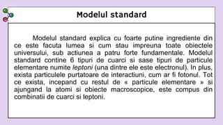 Modelul standard
Modelul standard explica cu foarte putine ingrediente din
ce este facuta lumea si cum stau impreuna toate obiectele
universului, sub actiunea a patru forte fundamentale. Modelul
standard contine 6 tipuri de cuarci si sase tipuri de particule
elementare numite leptoni (una dintre ele este electronul). In plus,
exista particulele purtatoare de interactiuni, cum ar fi fotonul. Tot
ce exista, incepand cu restul de « particule elementare » si
ajungand la atomi si obiecte macroscopice, este compus din
combinatii de cuarci si leptoni.
 