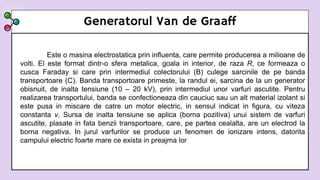 Generatorul Van de Graaff
Este o masina electrostatica prin influenta, care permite producerea a milioane de
volti. El este format dintr-o sfera metalica, goala in interior, de raza R, ce formeaza o
cusca Faraday si care prin intermediul colectorului (B) culege sarcinile de pe banda
transportoare (C). Banda transportoare primeste, la randul ei, sarcina de la un generator
obisnuit, de inalta tensiune (10 – 20 kV), prin intermediul unor varfuri ascutite. Pentru
realizarea transportului, banda se confectioneaza din cauciuc sau un alt material izolant si
este pusa in miscare de catre un motor electric, in sensul indicat in figura, cu viteza
constanta v. Sursa de inalta tensiune se aplica (borna pozitiva) unui sistem de varfuri
ascutite, plasate in fata benzii transportoare, care, pe partea cealalta, are un electrod la
borna negativa. In jurul varfurilor se produce un fenomen de ionizare intens, datorita
campului electric foarte mare ce exista in preajma lor
 