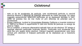 Ciclotronul
 este un tip de accelerator de particule, care accelerează particule cu sarcină
electrică folosind o diferenţă de potenţial alternantă de înaltă frecvenţă. Un câmp
magnetic perpendicular determină particulele să se deplaseze aproape în cerc,
astfel că acestea trec de mai multe ori prin diferenţa de potenţial care le
accelerează.
 Ernest Lawrence, lucrând la Universitatea Brekeley California a inventat ciclotronul
în 1929 şi l-a folosit în experimente în care era nevoie de particule cu energii de
până la 1 MeV.
 Într-un ciclotron, o tensiune alteranativă aplicată între cei doi electrozi "D" atrage şi
respinge alternant particulele încărcate electric. Particulele sunt accelerate doar
când trec prin spaţiul dintre electrozi. Câmpul magnetic perpendicular care trece
vertical prin electrozii D forţează particulele să se deplaseze pe o traiectorie
circulară.
 