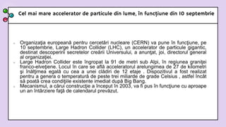 Cel mai mare accelerator de particule din lume, în funcţiune din 10 septembrie
 Organizaţia europeană pentru cercetări nucleare (CERN) va pune în funcţiune, pe
10 septembrie, Large Hadron Collider (LHC), un accelerator de particule gigantic,
destinat descoperirii secretelor creării Universului, a anunţat, joi, directorul general
al organizaţiei.
 Large Hadron Collider este îngropat la 91 de metri sub Alpi, în regiunea graniţei
franco-elveţiene. Locul în care se află acceleratorul arelungimea de 27 de kilometri
şi înălţimea egală cu cea a unei clădiri de 12 etaje . Dispozitivul a fost realizat
pentru a genera o temperatură de peste trei miliarde de grade Celsius , astfel încât
să poată crea condiţiile existente imediat după Big Bang.
 Mecanismul, a cărui construcţie a început în 2003, va fi pus în funcţiune cu aproape
un an întârziere faţă de calendarul prevăzut.
 