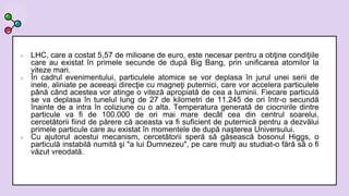  LHC, care a costat 5,57 de milioane de euro, este necesar pentru a obţine condiţiile
care au existat în primele secunde de după Big Bang, prin unificarea atomilor la
viteze mari.
 În cadrul evenimentului, particulele atomice se vor deplasa în jurul unei serii de
inele, aliniate pe aceeaşi direcţie cu magneţi puternici, care vor accelera particulele
până când acestea vor atinge o viteză apropiată de cea a luminii. Fiecare particulă
se va deplasa în tunelul lung de 27 de kilometri de 11.245 de ori într-o secundă
înainte de a intra în coliziune cu o alta. Temperatura generată de ciocnirile dintre
particule va fi de 100.000 de ori mai mare decât cea din centrul soarelui,
cercetătorii fiind de părere că aceasta va fi suficient de puternică pentru a dezvălui
primele particule care au existat în momentele de după naşterea Universului.
 Cu ajutorul acestui mecanism, cercetătorii speră să găsească bosonul Higgs, o
particulă instabilă numită şi "a lui Dumnezeu", pe care mulţi au studiat-o fără să o fi
văzut vreodată.
 