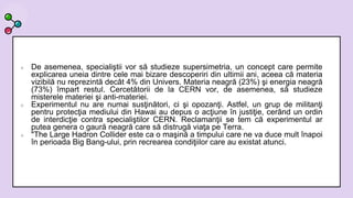  De asemenea, specialiştii vor să studieze supersimetria, un concept care permite
explicarea uneia dintre cele mai bizare descoperiri din ultimii ani, aceea că materia
vizibilă nu reprezintă decât 4% din Univers. Materia neagră (23%) şi energia neagră
(73%) împart restul. Cercetătorii de la CERN vor, de asemenea, să studieze
misterele materiei şi anti-materiei.
 Experimentul nu are numai susţinători, ci şi opozanţi. Astfel, un grup de militanţi
pentru protecţia mediului din Hawai au depus o acţiune în justiţie, cerând un ordin
de interdicţie contra specialiştilor CERN. Reclamanţii se tem că experimentul ar
putea genera o gaură neagră care să distrugă viaţa pe Terra.
 "The Large Hadron Collider este ca o maşină a timpului care ne va duce mult înapoi
în perioada Big Bang-ului, prin recrearea condiţiilor care au existat atunci.
 