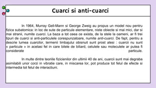 Cuarci si anti-cuarci
In 1964, Murray Gell-Mann si George Zweig au propus un model nou pentru
fizica subatomica: in loc de sute de particule elementare, niste obiecte si mai mici, dar si
mai stranii, numite cuarci. La baza a tot ceea ce exista, de la stele la oameni, ar fi trei
tipuri de cuarci si anti-particulele corespunzatoare, numite anti-cuarci. De fapt, pentru a
descrie lumea cuarcilor, termenii limbajului obisnuit sunt prost alesi : cuarcii nu sunt
« particule » in acelasi fel in care bilele de biliard, celulele sau moleculele ar putea fi
considerate particule.
In multe dintre teoriile fizicienilor din ultimii 40 de ani, cuarcii sunt mai degraba
asimilabili unor corzi in vibratie care, in miscarea lor, pot produce tot felul de efecte si
intermedia tot felul de interactiuni.
 
