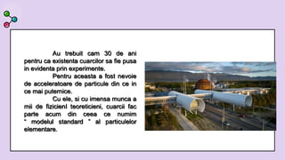 Au trebuit cam 30 de ani
pentru ca existenta cuarcilor sa fie pusa
in evidenta prin experimente.
Pentru aceasta a fost nevoie
de acceleratoare de particule din ce in
ce mai puternice.
Cu ele, si cu imensa munca a
mii de fizicienI teoreticieni, cuarcii fac
parte acum din ceea ce numim
“ modelul standard ” al particulelor
elementare.
 