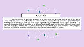 Acceleratoarele de particule reprezintă una dintre cele mai avansate realizări ale tehnologiei și
științei moderne. Ele ne oferă o fereastră unică către misterele fundamentale ale universului, permițându-ne să
înțelegem mai bine structura materiei și energiile colosale implicate în procesele cosmice. În plus, aplicațiile lor în
medicină și industrie arată că investițiile în cercetarea fundamentală au un impact direct și benefic asupra vieții
cotidiene. Personal, consider că dezvoltarea continuă a acestor tehnologii este esențială pentru progresul
științific și tehnologic al umanității, deschizând noi orizonturi pentru descoperiri și inovații.
Concluzie:
 