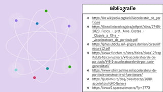 Bibliografie
 https://ro.wikipedia.org/wiki/Accelerator_de_par
ticule
 https://liceal.lniarad.ro/pics/pdfprof/alina/27-05-
2020_Fizica_-_prof._Alina_Costea_-
_Clasele_a_XII-a_-
_Acceleratoare_de_particule.pdf
 https://phys.ubbcluj.ro/~grigore.damian/cursuri/f
n/curs12.pdf
 https://www.fizichim.ro/docs/fizica/clasa12/cap
itolul5-fizica-nucleara/V-6-acceleratoarele-de-
particule/V-6-1-acceleratoarele-de-particule-
generalitati/
 https://www.stiintaonline.ro/acceleratorul-de-
particule-constructie-si-functionare/
 https://publimix.ro/blog/caleidoscop/2008-
accelertorul-LHC-Geneva
 https://www2.spacescience.ro/?p=3773
 