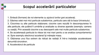 Scopul accelerării particulelor
1. Sinteză (formare) de noi elemente cu ajutorul ionilor grei accelerați.
2. Găsirea celei mai mici particule subatomice, particula care stă la baza Universului.
3. Ciocnirea cu alte particule staționare; ciocnire care rezultă în descompunerea în
alte particule, ele putând fi urmărite și analizate cu diverse aparate (exemplu: camera
cu ceață). Prin această ciocnire s-au descoperit cele mai multe particule subatomice.
4. Se accelerează particula la viteze tot mai mari pentru a se analiza comportamentul
ei. Spre exemplu electronul accelerat își mărește masa.
5. Obținerea unui flux extrem de ridicat de radiații X într-o instalație acceleratoare
denumită sincrotron.
6. Acceleratorul de particule
 