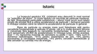 Istoric
La începutul secolului XX, ciclotronii erau denumiți în mod normal
ca ”spărgător de atomi”. În ciuda faptului că ciocnirile de particule moderne,
de fapt, propulsează particulele subatomice – atomii înșiși acum sunt relativ
simplu de scindat fără a utiliza acceleratorul de particule – termenul persistă
în limbajul cotidian când ne referim la acceleratorul de particule în general.
Raze de particule cu energie mare sunt folositoare atât pentru
cercetările fundamentale și aplicate în știinte, cât și în multe domenii tehnice
și industriale fără legatură cu cercetările fundamentale. A fost estimat ca
sunt aproximativ 26.000 de aceeleratoare în întreaga lume. Dintre acestea,
doar ~ 1% reprezinta mașinile de cercetare cu peste 1 GeV, ~44% sunt în
domeniul radioterapiei, ~41% pentru implantarea de ioni, ~9% pentru
procesarea și cercetarea industrială, ~4% pentru cercetări biomedicale și
alte cercetări cu cantități mici de energie.
 