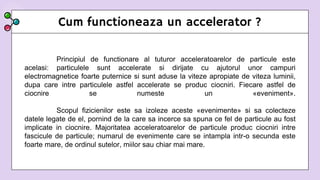 Cum functioneaza un accelerator ?
Principiul de functionare al tuturor acceleratoarelor de particule este
acelasi: particulele sunt accelerate si dirijate cu ajutorul unor campuri
electromagnetice foarte puternice si sunt aduse la viteze apropiate de viteza luminii,
dupa care intre particulele astfel accelerate se produc ciocniri. Fiecare astfel de
ciocnire se numeste un «eveniment».
Scopul fizicienilor este sa izoleze aceste «evenimente» si sa colecteze
datele legate de el, pornind de la care sa incerce sa spuna ce fel de particule au fost
implicate in ciocnire. Majoritatea acceleratoarelor de particule produc ciocniri intre
fascicule de particule; numarul de evenimente care se intampla intr-o secunda este
foarte mare, de ordinul sutelor, miilor sau chiar mai mare.
 