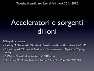 Tecniche di analisi con fasci di ioni - A.A. 2011-2012




        Acceleratori e sorgenti
                di ioni
Bibliograﬁa essenziale:
• Y. Wang, M. Nastasi ed.s “Handbook of Modern Ion Beam Materials Analysis” MRS
• R. Hellborg ed. “Electrostatic Accelerators: Fundamentals and Applications” Springer-
 Verlag
• B. Wolf ed. “Handbook of Ion Sources” CRC press
• J.B. Marion “Accelerator Calibration Energies” Rev. Mod. Phys. 38 (1966) 660
 