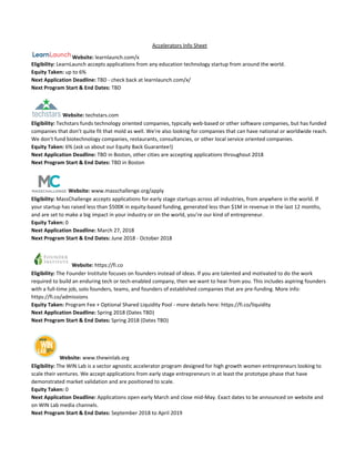 Accelerators Info Sheet
Website: ​learnlaunch.com/x
Eligibility: ​LearnLaunch accepts​ ​applications from​ ​any education technology startup from around the world.
Equity Taken:​ up to 6%
Next Application Deadline:​ TBD - check back at learnlaunch.com/x/
Next Program Start & End Dates:​ TBD
Website:​ techstars.com
Eligibility:​ Techstars funds technology oriented companies, typically web-based or other software companies, but has funded
companies that don’t quite fit that mold as well. We’re also looking for companies that can have national or worldwide reach.
We don’t fund biotechnology companies, restaurants, consultancies, or other local service oriented companies.
Equity Taken:​ 6% (ask us about our Equity Back Guarantee!)
Next Application Deadline:​ TBD in Boston, other cities are accepting applications throughout 2018
Next Program Start & End Dates:​ TBD in Boston
Website:​ www.masschallenge.org/apply
Eligibility:​ ​MassChallenge accepts applications for early stage startups across all industries, from anywhere in the world. If
your startup has raised less than $500K in equity-based funding, generated less than $1M in revenue in the last 12 months,
and are set to make a big impact in your industry or on the world, you’re our kind of entrepreneur.
Equity Taken: ​0
Next Application Deadline:​ March 27, 2018
Next Program Start & End Dates: ​June 2018 - October 2018
Website:​ https://fi.co
Eligibility:​ The Founder Institute focuses on founders instead of ideas. If you are talented and motivated to do the work
required to build an enduring tech or tech-enabled company, then we want to hear from you. This includes aspiring founders
with a full-time job, solo founders, teams, and founders of established companies that are pre-funding. More info:
https://fi.co/admissions
Equity Taken: ​Program Fee + Optional Shared Liquidity Pool - more details here: https://fi.co/liquidity
Next Application Deadline:​ Spring 2018 (Dates TBD)
Next Program Start & End Dates: ​Spring 2018 (Dates TBD)
Website: ​www.thewinlab.org
Eligibility: ​The WIN Lab is a sector agnostic accelerator program designed for high growth women entrepreneurs looking to
scale their ventures. We accept applications from early stage entrepreneurs in at least the prototype phase that have
demonstrated market validation and are positioned to scale.
Equity Taken: ​0
Next Application Deadline:​ Applications open early March and close mid-May. Exact dates to be announced on website and
on WIN Lab media channels.
Next Program Start & End Dates:​ September 2018 to April 2019
 