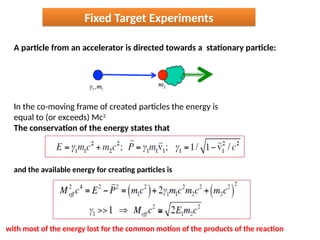 A particle from an accelerator is directed towards a stationary particle:
Fixed Target Experiments
In the co-moving frame of created particles the energy is
equal to (or exceeds) Mc2
The conservation of the energy states that
and the available energy for creating particles is
with most of the energy lost for the common motion of the products of the reaction
 