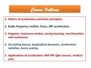 1. History of accelerators and basic principles;
2. Radio frequency cavities, linacs, SRF accelerators.
3. Magnets, transverse motion, strong focusing, non-linearities
and resonances.
4. Circulating beams, longitudinal dynamics, synchrotron
radiation, beam cooling.
5. Applications of accelerators: HEP/NP, light sources, medical
uses .
Course Outlines
 