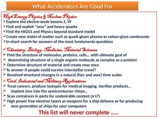 What Accelerators Are Good For
High Energy Physics & Nuclear Physics
Explore the electro-weak bosons Z, W
Find and exploit “new“ and heavy quarks
Find the HIGGS and Physics beyond standard model
Create new states of matter such as quark gluon plasma or colour-glass condensate
In short search for answers of the most fundaments questions
• Chemistry, Biology, Medicine, Material Sciences
 Find the structure of molecules, proteins, cells… with ultimate goal of
 determining structure of a single organic molecule as complex as a protein!
 Determine structure of material and create new once
To answer if people could survive interstellar travel?
 Resolved structural changes in a natural (fsec and asec) time scales
• Civil, Industrial and Military Applications
 Treat cancers, produce isotopes for medical imaging, sterilize products…
 implant ions into the semiconductor chirps…
 Scan containers in ports for undesirable content (n’s?)
 High power free electron lasers as weapons for a ship defence or for producing
 new generation of chips for your computers
This list will never complete .....
 