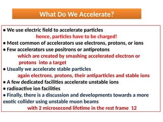 • We use electric field to accelerate particles
hence, particles have to be charged!
• Most common of accelerators use electrons, protons, or ions
• Few accelerators use positrons or antiprotons
which are created by smashing accelerated electron or
protons into a target
• Usually we accelerate stable particles
again electrons, protons, their antiparticles and stable ions
• A few dedicated facilities accelerate unstable ions
• radioactive ion facilities
• Finally, there is a discussion and developments towards a more
exotic collider using unstable muon beams
with 2 microsecond lifetime in the rest frame 12
What Do We Accelerate?
 
