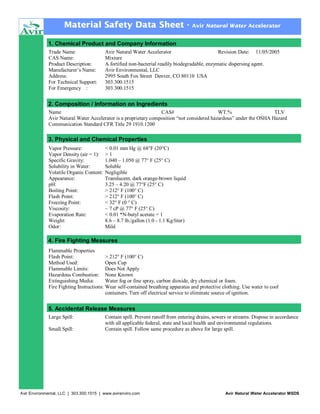 Material Safety Data Sheet -

Avir Natural Water Accelerator

1. Chemical Product and Company Information
Trade Name:
CAS Name:
Product Description:
Manufacturer’s Name:
Address:
For Technical Support:
For Emergency :

Avir Natural Water Accelerator
Revision Date: 11/05/2005
Mixture
A fortified non-bacterial readily biodegradable, enzymatic dispersing agent.
Avir Environmental, LLC
2995 South Fox Street Denver, CO 80110 USA
303.300.1515
303.300.1515

2. Composition / Information on Ingredients
Name
CAS#
WT.%
TLV
Avir Natural Water Accelerator is a proprietary composition “not considered hazardous” under the OSHA Hazard
Communication Standard CFR Title 29 1910.1200

3. Physical and Chemical Properties
Vapor Pressure:
Vapor Density (air = 1):
Specific Gravity:
Solubility in Water:
Volatile Organic Content:
Appearance:
pH:
Boiling Point:
Flash Point:
Freezing Point:
Viscosity:
Evaporation Rate:
Weight:
Odor:

< 0.01 mm Hg @ 68°F (20°C)
>1
1.040 – 1.050 @ 77° F (25° C)
Soluble
Negligible
Translucent, dark orange-brown liquid
3.25 – 4.20 @ 77°F (25° C)
> 212° F (100° C)
> 212° F (100° C)
< 32° F (0 ° C)
~ 7 cP @ 77° F (25° C)
< 0.01 *N-butyl acetate = 1
8.6 – 8.7 lb./gallon (1.0 - 1.1 Kg/liter)
Mild

4. Fire Fighting Measures
Flammable Properties
Flash Point:
> 212° F (100° C)
Method Used:
Open Cup
Flammable Limits:
Does Not Apply
Hazardous Combustion: None Known
Extinguishing Media:
Water fog or fine spray, carbon dioxide, dry chemical or foam.
Fire Fighting Instructions: Wear self-contained breathing apparatus and protective clothing. Use water to cool
containers. Turn off electrical service to eliminate source of ignition.

5. Accidental Release Measures
Large Spill:
Small Spill:

Contain spill. Prevent runoff from entering drains, sewers or streams. Dispose in accordance
with all applicable federal, state and local health and environmental regulations.
Contain spill. Follow same procedure as above for large spill.

Avir Environmental, LLC | 303.300.1515 | www.avirenviro.com

Avir Natural Water Accelerator MSDS

 