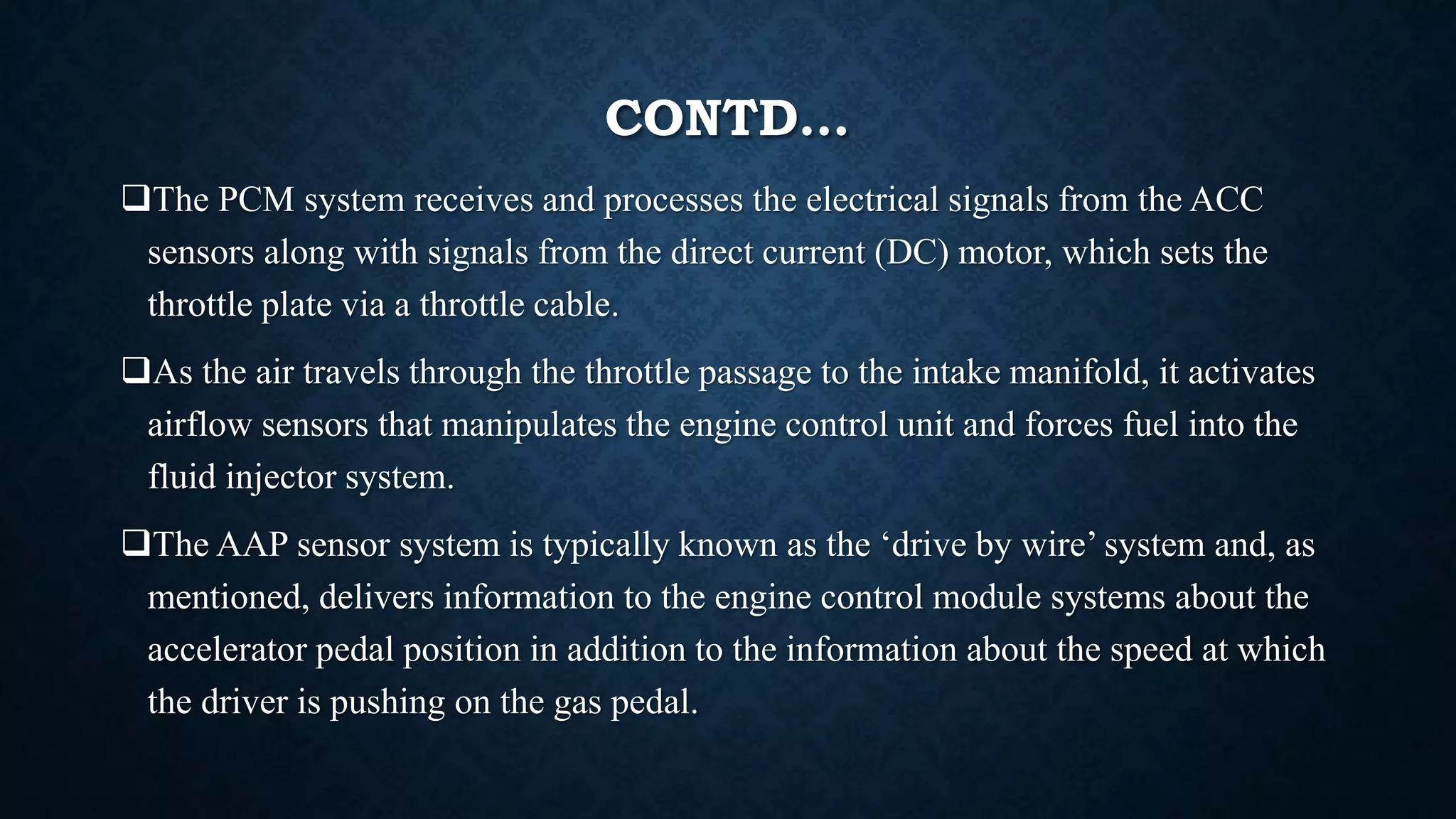 CONTD…
The PCM system receives and processes the electrical signals from the ACC
sensors along with signals from the direct current (DC) motor, which sets the
throttle plate via a throttle cable.
As the air travels through the throttle passage to the intake manifold, it activates
airflow sensors that manipulates the engine control unit and forces fuel into the
fluid injector system.
The AAP sensor system is typically known as the ‘drive by wire’ system and, as
mentioned, delivers information to the engine control module systems about the
accelerator pedal position in addition to the information about the speed at which
the driver is pushing on the gas pedal.
 