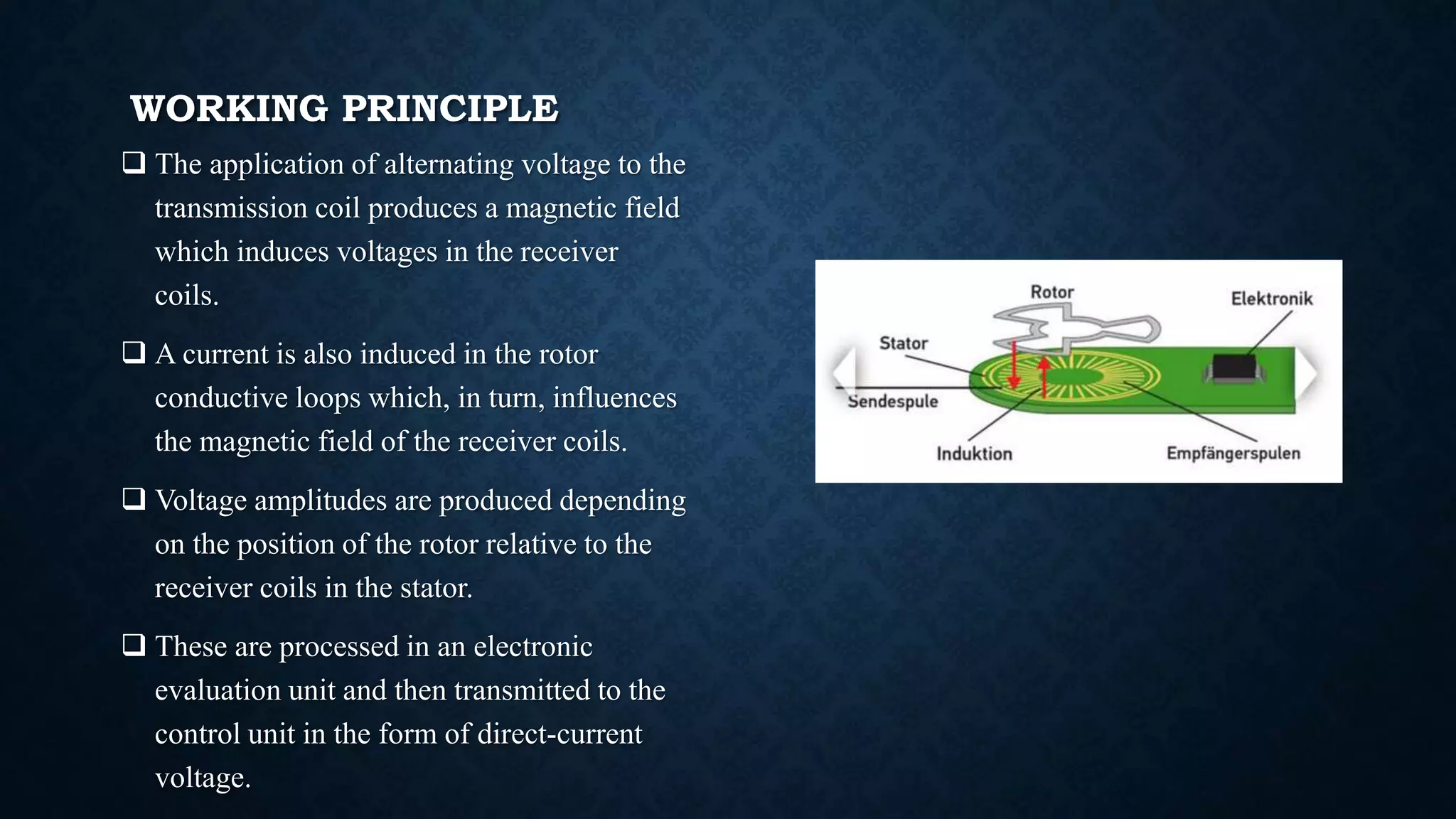 WORKING PRINCIPLE
 The application of alternating voltage to the
transmission coil produces a magnetic field
which induces voltages in the receiver
coils.
 A current is also induced in the rotor
conductive loops which, in turn, influences
the magnetic field of the receiver coils.
 Voltage amplitudes are produced depending
on the position of the rotor relative to the
receiver coils in the stator.
 These are processed in an electronic
evaluation unit and then transmitted to the
control unit in the form of direct-current
voltage.
 