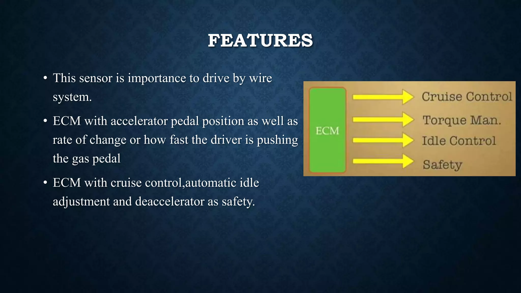 FEATURES
• This sensor is importance to drive by wire
system.
• ECM with accelerator pedal position as well as
rate of change or how fast the driver is pushing
the gas pedal
• ECM with cruise control,automatic idle
adjustment and deaccelerator as safety.
 