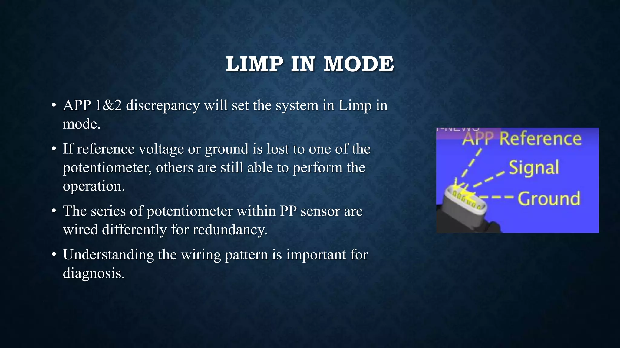 LIMP IN MODE
• APP 1&2 discrepancy will set the system in Limp in
mode.
• If reference voltage or ground is lost to one of the
potentiometer, others are still able to perform the
operation.
• The series of potentiometer within PP sensor are
wired differently for redundancy.
• Understanding the wiring pattern is important for
diagnosis.
 