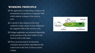 WORKING PRINCIPLE
 The application of alternating voltage to the
transmission coil produces a magnetic field
which induces voltages in the receiver
coils.
 A current is also induced in the rotor
conductive loops which, in turn, influences
the magnetic field of the receiver coils.
 Voltage amplitudes are produced depending
on the position of the rotor relative to the
receiver coils in the stator.
 These are processed in an electronic
evaluation unit and then transmitted to the
control unit in the form of direct-current
voltage.
 