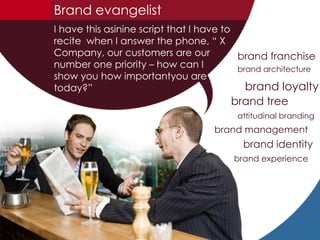 Brand evangelist I have this asinine script that I have to recite  when I answer the phone, “ X Company, our customers are our number one priority – how can I show you how importantyou are today?” brand franchise  brand architecture brand loyalty brand tree attitudinal branding brand management  brand identity  brand experience 