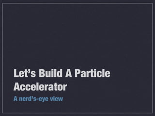 Let’s Build A Particle
Accelerator
A nerd’s-eye view
 