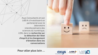 Axys Consultants et son
LAB IA s’investissent en
partenariat avec le
laboratoire
interdisciplinaire des
sciences du numérique,
LISN, dans la recherche sur
la détection de l’état
d’esprit et le changement
d’émotion dans les
conversations
Pour aller plus loin …
 