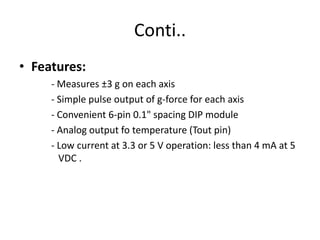 Sample Applications:	 	-Dual-axis tilt sensing for autonomous robotics 	   	   applications 		- Single-axis rotational position sensing		- Movement/Lack-of-movement sensing for alarm 		   systems 		- R/C hobby projects such as autopilots 