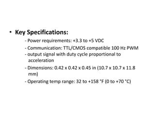 3-axis accelerometerTriple-axis accelerometer with 3 analog outputs for X, Y and Z axis measurements on a 0.75"x0.75" breakout board.MMA7260 is 3-axis accelerometer and measure the accelerations in X Y and Z axis with range +-1.5 g to 6 g.