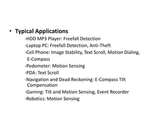 How to useIn Accelerometer we can read the change in output values corresponding to the change in X-axis, Y-axis and Z-axis.Connect these PINS to the ADC pins of Atmega8.The varying output at the pins is reflected to ADC and the converted digital values can be displayed on LCD display. Calibration of the accelerometer can be done by giving the reference values in programs 