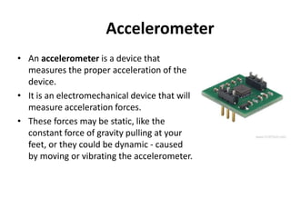 Conti..An accelerometer measures weight per unit of (test) mass, a quantity also known as specific force, or g-force.Most accelerometers do not display the value they measure, but supply it to other devices.Conceptually, an accelerometer behaves as a damped mass on a spring. When the accelerometer experiences an acceleration, the mass is displaced to the point that the spring is able to accelerate the mass at the same rate as the casing. The displacement is then measured to give the acceleration.