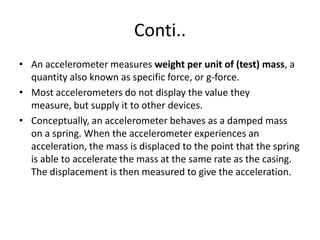 What are accelerometers useful for?By measuring the amount of static acceleration due to gravity, you can find out the angle the device is tilted at with respect to the earth.By sensing the amount of dynamic acceleration, you can analyze the way the device is moving.An accelerometer can help your project understand its surroundings better.