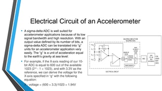 Electrical Circuit of an Accelerometer
• A sigma-delta ADC is well suited for
accelerometer applications because of its low
signal bandwidth and high resolution. With an
output value defined by its number of bits, a
sigma-delta ADC can be translated into “g”
units for an accelerometer application very
easily. The “g” is a unit of acceleration equal
to the earth’s gravity at sea level:
• For example, if the X-axis reading of our 10-
bit ADC is equal to 600 out of the available
1023 (210
- 1 = 1023), and with 3.3V as the
reference, we can derive the voltage for the
X-axis specified in “g“ with the following
equation:
• X - voltage = (600 × 3.3)/1023 = 1.94V
 