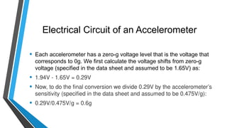 Electrical Circuit of an Accelerometer
• Each accelerometer has a zero-g voltage level that is the voltage that
corresponds to 0g. We first calculate the voltage shifts from zero-g
voltage (specified in the data sheet and assumed to be 1.65V) as:
• 1.94V - 1.65V = 0.29V
• Now, to do the final conversion we divide 0.29V by the accelerometer’s
sensitivity (specified in the data sheet and assumed to be 0.475V/g):
• 0.29V/0.475V/g = 0.6g
 