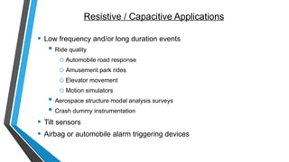 Resistive / Capacitive Applications
• Low frequency and/or long duration events
 Ride quality
o Automobile road response
o Amusement park rides
o Elevator movement
o Motion simulators
 Aerospace structure modal analysis surveys
 Crash dummy instrumentation
• Tilt sensors
• Airbag or automobile alarm triggering devices
 
