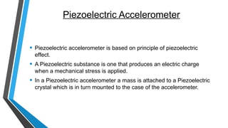 Piezoelectric Accelerometer
• Piezoelectric accelerometer is based on principle of piezoelectric
effect.
• A Piezoelectric substance is one that produces an electric charge
when a mechanical stress is applied.
• In a Piezoelectric accelerometer a mass is attached to a Piezoelectric
crystal which is in turn mounted to the case of the accelerometer.
 