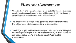 Piezoelectric Accelerometer
• When the body of the accelerometer is subjected to vibration the mass
mounted on the crystal wants to stay still in space due to inertia and so
compresses and stretches the piezo electric crystal.
• This force causes a charge to be generated and due to Newton law
(F=ma) this force is in turn proportional to acceleration.
• The charge output is converted to voltage output by the use of integral
electronics (for example: in an IEPE accelerometer) or made available
as a charge output (pc /g) in a charge output Piezo electric
accelerometer.
 