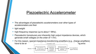Piezoelectric Accelerometer
• The advantages of piezoelectric accelerometers over other types of
accelerometers are their
• light weight
• high-frequency response (up to about 1 MHz).
• Piezoelectric transducers are inherently high output impedance devices, which
generate small voltages (in the order of 1 mV).
• For this reason, special impedance-transforming amplifiers (e.g., charge amplifiers)
have to be employed to condition the output signal and to reduce loading error.
 