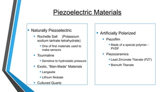 Piezoelectric Materials
• Naturally Piezoelectric
• Rochelle Salt (Potassium
sodium tartrate tetrahydrate)
• One of first materials used to
make sensors
• Tourmaline
• Sensitive to hydrostatic pressure
• Exotic, “Man-Made” Materials
• Langasite
• Lithium Niobate
• Cultured Quartz
• Artificially Polarized
• Piezofilm
• Made of a special polymer -
PVDF
• Piezoceramics
• Lead Zirconate Titanate (PZT)
• Bismuth Titanate
 